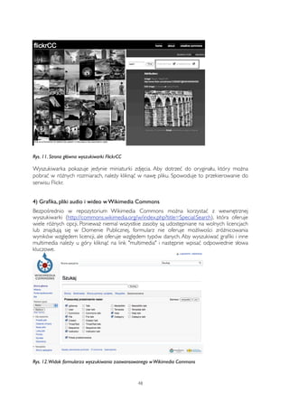 Rys. 11. Strona główna wyszukiwarki FlickrCC 
Wyszukiwarka pokazuje jedynie miniaturki zdjęcia. Aby dotrzeć do oryginału, który można 
pobrać w różnych rozmiarach, należy kliknąć w nawę pliku. Spowoduje to przekierowanie do 
serwisu Flickr. 
4) Grafika, pliki audio i wideo w Wikimedia Commons 
Bezpośrednio w repozytorium Wikimedia Commons można korzystać z wewnętrznej 
wyszukiwarki (http://commons.wikimedia.org/w/index.php?title=Special:Search), która oferuje 
wiele różnych opcji. Ponieważ niemal wszystkie zasoby są udostępniane na wolnych licencjach 
lub znajdują się w Domenie Publicznej, formularz nie oferuje możliwości zróżnicowania 
wyników względem licencji, ale oferuje względem typów danych. Aby wyszukiwać grafiki i inne 
multimedia należy u góry kliknąć na link "multimedia" i następnie wpisać odpowiednie słowa 
kluczowe. 
Rys. 12. Widok formularza wyszukiwania zaawansowanego w Wikimedia Commons 
48 
 