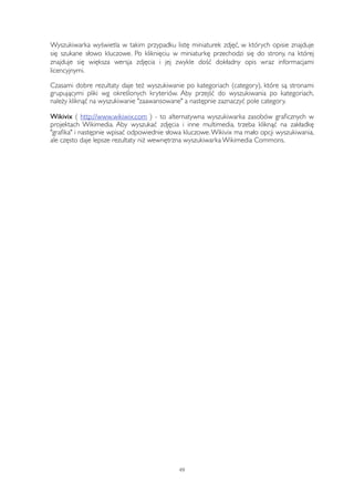 Wyszukiwarka wyświetla w takim przypadku listę miniaturek zdjęć, w których opisie znajduje 
się szukane słowo kluczowe. Po kliknięciu w miniaturkę przechodzi się do strony, na której 
znajduje się większa wersja zdjęcia i jej zwykle dość dokładny opis wraz informacjami 
licencyjnymi. 
Czasami dobre rezultaty daje też wyszukiwanie po kategoriach (category), które są stronami 
grupującymi pliki wg określonych kryteriów. Aby przejść do wyszukiwania po kategoriach, 
należy kliknąć na wyszukiwanie "zaawansowane" a następnie zaznaczyć pole category. 
Wikivix ( http://www.wikiwix.com ) - to alternatywna wyszukiwarka zasobów graficznych w 
projektach Wikimedia. Aby wyszukać zdjęcia i inne multimedia, trzeba kliknąć na zakładkę 
"grafika" i następnie wpisać odpowiednie słowa kluczowe. Wikivix ma mało opcji wyszukiwania, 
ale często daje lepsze rezultaty niż wewnętrzna wyszukiwarka Wikimedia Commons. 
49 
 