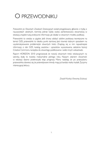 O PRZEWODNIKU 
Przewodnik po Otwartych Zasobach Edukacyjnych został przygotowany głównie z myślą o 
nauczycielach szkolnych, niemniej jednak każda osoba zainteresowana otwartością w 
edukacji, znajdzie tutaj praktyczne informacje, jak działać w otwartym modelu publikacji. 
Przewodnik to wiedza w pigułce. Jeśli chcesz zdobyć solidne podstawy teoretyczne na 
temat OZE, przewodnik to idealny punkt startowy. Jest również dobrym sposobem na 
usystematyzowanie problematyki otwartych treści. Znajdują się w nim najważniejsze 
informacje o idei OZE, katalog zasobów i sposobów wyszukiwania, założenia licencji 
Creative Commons, narzędzia do otwartego publikowania i wiele innych wskazówek. 
Raport HORIZON 2010 prognozował, że rozwój otwartych treści edukacyjnych na 
szeroką skalę to kwestia maksymalnie jednego roku. Naszym zdaniem otwartość 
w edukacji dawno przekroczyła etap prognozy. Mamy nadzieję, że po przeczytaniu 
przewodnika dowiesz się, że przewidywane trendy mają już bardzo realny kształt. Życzymy 
interesującej lektury. 
5 
Zespół Koalicji Otwartej Edukacji 
 
