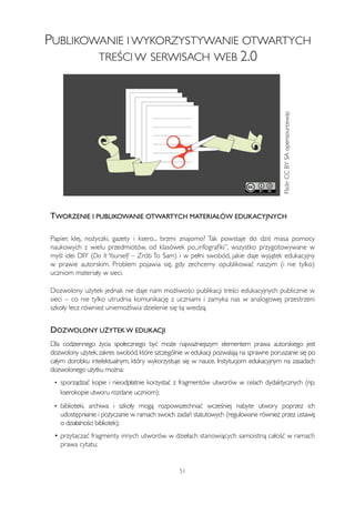 PUBLIKOWANIE I WYKORZYSTYWANIE OTWARTYCH 
TREŚCI W SERWISACH WEB 2.0 
TWORZENIE I PUBLIKOWANIE OTWARTYCH MATERIAŁÓW EDUKACYJNYCH 
Papier, klej, nożyczki, gazety i ksero... brzmi znajomo? Tak powstaje do dziś masa pomocy 
naukowych z wielu przedmiotów, od klasówek po„infografiki”, wszystko przygotowywane w 
myśl idei DIY (Do It Yourself – Zrób To Sam) i w pełni swobód, jakie daje wyjątek edukacyjny 
w prawie autorskim. Problem pojawia się, gdy zechcemy opublikować naszym (i nie tylko) 
uczniom materiały w sieci. 
Dozwolony użytek jednak nie daje nam możliwości publikacji treści edukacyjnych publicznie w 
sieci – co nie tylko utrudnia komunikację z uczniami i zamyka nas w analogowej przestrzeni 
szkoły lecz również uniemożliwia dzielenie się tą wiedzą. 
DOZWOLONY UŻYTEK W EDUKACJI 
Dla codziennego życia społecznego być może najważniejszym elementem prawa autorskiego jest 
dozwolony użytek, zakres swobód, które szczególnie w edukacji pozwalają na sprawne poruszanie się po 
całym dorobku intelektualnym, który wykorzystuje się w nauce. Instytucjom edukacyjnym na zasadach 
dozwolonego użytku można: 
• sporządzać kopie i nieodpłatnie korzystać z fragmentów utworów w celach dydaktycznych (np. 
kserokopie utworu rozdane uczniom); 
• biblioteki, archiwa i szkoły mogą rozpowszechniać wcześniej nabyte utwory poprzez ich 
udostępnianie i pożyczanie w ramach swoich zadań statutowych (regulowane również przez ustawę 
o działalności bibliotek); 
• przytaczać fragmenty innych utworów w dziełach stanowiących samoistną całość w ramach 
prawa cytatu; 
51 
Flickr CC BY SA opensourceway 
 