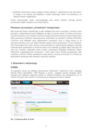 • publicznie wykonywać utwory podczas imprez szkolnych i akademickich pod warunkiem, 
że wstęp na te imprezy jest bezpłatny, a osoby wykonujące utwór nie pobierają za to 
żadnych korzyści majątkowych. 
Prawo dozwolonego użytku wykraczającego poza zakres osobisty wymaga zawsze 
wymienienia źródła i nazwiska oraz imienia twórcy. 
MATERIAŁY DO NASZEGO „OTWARTEGO” PODRĘCZNIKA 
Jeśli chcesz, aby Twoje materiały były w pełni dostępne dla innych nauczycieli i uczniów, musisz 
pamiętać o odpowiedniej licencji. Najlepsze do tego są licencje wolne tj. Creative Commons 
Uznanie Autorstwa oraz Creative Commons Uznanie Autorstwa-Na Tych Samych Warunkach. 
Obie gwarantują możliwość wykorzystywania materiałów, np. wszystkich zasobów Wikimedia 
Commons oraz Wikipedii (przy odpowiednim oznaczeniu) oraz w drugą stronę, to że 
autorskie elementy kursu czy całość materiału będzie można wykorzystać w innym projekcie. 
Aby Twój projekt był w pełni otwarty musisz pamiętać, by wykorzystywał wyłącznie autorskie 
materiały, które opublikujesz na otwartej licencji oraz materiały już objęte takimi licencjami. W 
sieci jest mnóstwo materiałów, które możesz wykorzystać: Wikipedia, Wikibooks, Wolne 
Podręczniki, angielskojęzyczne Connexions i wiele wiele innych. Poniżej prezentujemy kilka 
serwisów, w których możesz opublikować swoje zasoby i oznaczyć je licencjami CC. Serwisy te 
jednocześnie zawierają wiele ciekawych otwartych zasobów. 
1. DOKUMENTY, PREZENTACJE 
SCRIBD 
To popularny serwis do publikacji dokumentów tekstowych i graficznych, który obsługuje 
formaty Word, OpenOffice i PDF. Pozwala w prosty i wygodny sposób zarządzać takimi 
funkcjami jak możliwość pobierania plików w różnych formatach oraz udostępniania ich na 
różnych licencjach. Aby umieścić w serwisie plik, po zalogowaniu klikamy Upload. 
Rys. 13. Ładowanie plików do Scribd 
52 
 