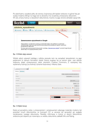 Po zakończeniu wysyłania pliku do serwisu (najnowszy plik będzie widoczny na górze listy, jak 
wyżej) możemy kliknąć na niego lub na dowolny inny wcześniej umieszczony dokument. 
W celu zmiany licencji w dowolnym dokumencie, musimy na jego stronie odnaleźć opcję Edit. 
Rys. 14. Widok edycji ustawień 
Widok edycji ustawień każdego z plików pozwala nam np. zarządzać zezwoleniem na jego 
pobieranie w różnych formatach, wybór licencji znajduje się na samym dole i jest dobrze 
widoczny dzięki umieszczonym obok inkonkom Creative Commons. Z rozwijanej listy 
wybieramy licencję (na ilustracji Uznanie Autorstwa) i klikamy Save. 
Rys. 15. Wybór licencji 
Kiedy już poradzimy sobie z umieszczeniem i oznakowaniem własnego materiału możemy też 
poszukać innych dokumentów na licencjach CC w serwisie lub sprawdzić jak wygląda 
oznakowanie naszego dokumentu. Niestety informacja o licencji w danym dokumencie 
widoczna jest dopiero po rozwinięciu w widoku dokumentu zakładki Info and Rating. 
53 
 