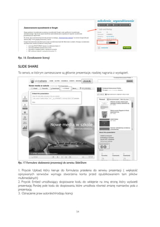 Rys. 16. Oznakowanie licencji 
SLIDE SHARE 
To serwis, w którym zamieszczane są głównie prezentacje, rzadziej nagrania z wystąpień. 
Rys. 17. Formularz dodawania prezentacji do serwisu SlideShare 
1. Przycisk Upload, który kieruje do formularza przesłania do serwisu prezentacji ( większość 
opisywanych serwisów wymaga stworzenia konta przed opublikowaniem tam plików 
multimedialnych) 
2. Przycisk Embed umożliwiający skopiowanie kodu do wklejenie na inną stronę, który wyświetli 
prezentację. Poniżej pole kodu do skopiowania, które umożliwia również zmianę rozmiarów pola z 
prezentacją 
3. Oznaczenie praw autorskich/rodzaju licencji 
54 
 