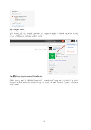 Rys 19. Wybór licencji 
Jeśli chcemy od razu zmienić ustawienia dla wszystkich zdjęć w naszych albumach musimy 
wejść w Ustawienia (settings) naszego konta. 
Rys. 20. Zmiana ustawień dostępności dla albumów 
Dalej musimy wybrać zakładkę Prywatność i zezwolenia (Privacy and permissions), w której 
możemy wybrać interesująca nas licencję (na ilustracji licencja Creative Commons Uznanie 
Autorstwa). 
56 
 