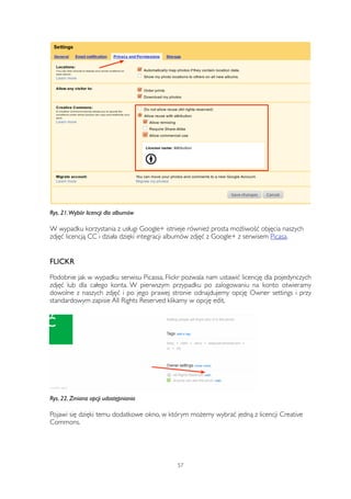 Rys. 21. Wybór licencji dla albumów 
W wypadku korzystania z usługi Google+ istnieje również prosta możliwość objęcia naszych 
zdjęć licencją CC i działa dzięki integracji albumów zdjęć z Google+ z serwisem Picasa. 
FLICKR 
Podobnie jak w wypadku serwisu Picassa, Flickr pozwala nam ustawić licencję dla pojedynczych 
zdjęć lub dla całego konta. W pierwszym przypadku po zalogowaniu na konto otwieramy 
dowolne z naszych zdjęć i po jego prawej stronie odnajdujemy opcję Owner settings i przy 
standardowym zapisie All Rights Reserved klikamy w opcję edit. 
Rys. 22. Zmiana opcji udostępniania 
Pojawi się dzięki temu dodatkowe okno, w którym możemy wybrać jedną z licencji Creative 
Commons. 
57 
 