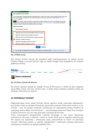 Rys. 23. Wybór licencji 
Jeśli chcemy zmienić licencję dla wszystkich zdjęć przechowywanych na naszym koncie, 
możemy klikając w prawym górnym rogu na nazwę naszego konta przejdziemy do ustawień 
globalnych serwisu. 
Rys. 24. Zmiana ustawień dla albumów 
Na stronie ustawień przejdź do zakładki Privacy & Permissions, w której na dole znajdziesz 
opcję What license will your content have, w której edycji znajdziesz podobną stronę jak 
powyżej, z listą licencji do wyboru. 
III. MATERIAŁY WIDEO 
Najpopularniejszy serwis wideo YouTube oferuje ogromny wybór materiałów edukacyjnych, 
lecz bardzo trudno je odnaleźć. Posiada też ograniczenia czasowe filmów, które chcemy w nim 
umieścić oraz nie posiada możliwości oznakowania ich odpowiednią licencją. Problemy te 
rozwiązują serwisy Blip.tv oraz Vimeo.com – oba pozwalają oznakować Twoje filmy licencjami 
Creative Commons oraz nie mają ograniczeń czasowych jak YouTube. 
Przed umieszczeniem jakiegokolwiek materiału filmowego w sieci warto zaplanować 
umieszczenie informacji o autorach i licencji w samym filmie, jest to wygodne zwłaszcza gdy 
film zacznie być kopiowany i umieszczany, przez użytkowników na innych niż pierwotna 
stronach. Informacja zawarta w napisach początkowych i końcowych pozwala zachowanie 
oznakowania niezależnie od sposobu publikacji filmu. 
58 
 