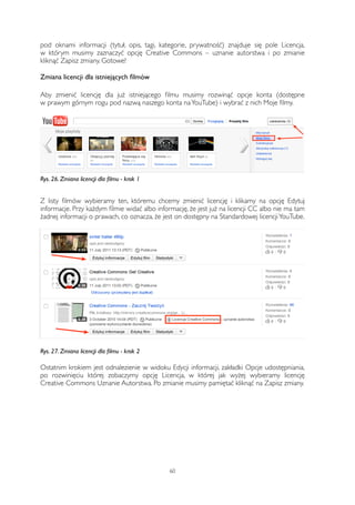 pod oknami informacji (tytuł, opis, tagi, kategorie, prywatność) znajduje się pole Licencja, 
w którym musimy zaznaczyć opcję Creative Commons – uznanie autorstwa i po zmianie 
kliknąć Zapisz zmiany. Gotowe! 
Zmiana licencji dla istniejących filmów 
Aby zmienić licencję dla już istniejącego filmu musimy rozwinąć opcje konta (dostępne 
w prawym górnym rogu pod nazwą naszego konta na YouTube) i wybrać z nich Moje filmy. 
Rys. 26. Zmiana licencji dla filmu - krok 1 
Z listy filmów wybieramy ten, któremu chcemy zmienić licencję i klikamy na opcję Edytuj 
informacje. Przy każdym filmie widać albo informację, że jest już na licencji CC albo nie ma tam 
żadnej informacji o prawach, co oznacza, że jest on dostępny na Standardowej licencji YouTube. 
Rys. 27. Zmiana licencji dla filmu - krok 2 
Ostatnim krokiem jest odnalezienie w widoku Edycji informacji, zakładki Opcje udostępniania, 
po rozwinięciu której zobaczymy opcję Licencja, w której jak wyżej wybieramy licencję 
Creative Commons Uznanie Autorstwa. Po zmianie musimy pamiętać kliknąć na Zapisz zmiany. 
60 
 