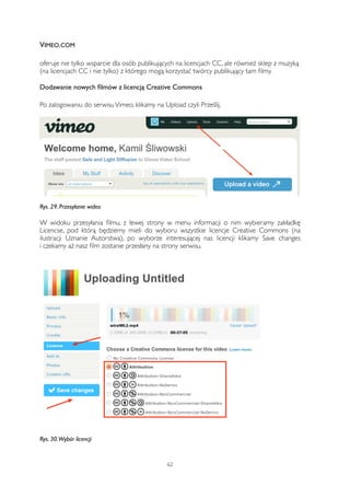 VIMEO.COM 
oferuje nie tylko wsparcie dla osób publikujących na licencjach CC, ale również sklep z muzyką 
(na licencjach CC i nie tylko) z którego mogą korzystać twórcy publikujący tam filmy. 
Dodawanie nowych filmów z licencją Creative Commons 
Po zalogowaniu do serwisu Vimeo, klikamy na Upload czyli Prześlij. 
Rys. 29. Przesyłanie wideo 
W widoku przesyłania filmu, z lewej strony w menu informacji o nim wybieramy zakładkę 
Licencse, pod którą będziemy mieli do wyboru wszystkie licencje Creative Commons (na 
ilustracji Uznanie Autorstwa), po wyborze interesującej nas licencji klikamy Save changes 
i czekamy aż nasz film zostanie przesłany na strony serwisu. 
Rys. 30. Wybór licencji 
62 
 