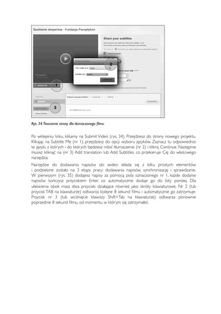 1 
3 
2 
Rys. 34. Tworzenie strony dla tłumaczonego filmu 
Po wklejeniu linku, klikamy na Submit Video (rys. 34). Przejdziesz do strony nowego projektu. 
Klikając na Subtitle Me (nr 1), przejdziesz do opcji wyboru języków. Zaznacz tu odpowiednio 
te języki, z których i do których będziesz robić tłumaczenie (nr 2) i kliknij Continue. Następnie 
musisz kliknąć na (nr 3) Add translation lub Add Subtitles, co przekieruje Cię do właściwego 
narzędzia. 
Narzędzie do dodawania napisów do wideo składa się z kilku prostych elementów 
i podzielone zostało na 3 etapy pracy: dodawania napisów, synchronizację i sprawdzanie. 
W pierwszym (rys. 35) dodajesz napisy za pomocą pola oznaczonego nr 1, każde dodanie 
napisów kończysz przyciskiem Enter, co automatycznie dodaje go do listy poniżej. Dla 
ułatwienia obok masz dwa przyciski działające również jako skróty klawiaturowe. Nr 2 (lub 
przycisk TAB na klawiaturze) odtwarza kolejne 8 sekund filmu i automatycznie go zatrzymuje. 
Przycisk nr 3 (lub wciśnięcie klawiszy Shift+Tab na klawiaturze) odtwarza ponownie 
poprzednie 8 sekund filmu, od momentu, w którym się zatrzymałeś. 
65 
 