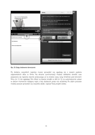 1 
2 
3 
Rys. 35. Etapy dodawania tłumaczenia 
Po dodaniu wszystkich napisów musisz sprawdzić czy zgadzają się z czasem padania 
odpowiednich słów w filmie. Na ekranie synchronizacji możesz dokładnie określić czas 
pojawiania się napisów, ręcznie przesuwając je na ścieżce czasu (ang. timelinie) pod ekranem 
filmu (nr 1) lub oglądając film, klikać na klawisz strzałki w dół (nr 2), co automatycznie ustawi 
w danym momencie następny napis z listy dodanych przez nas wcześniej. Po całym procesie 
możesz jeszcze sprawdzić czy wszystko działa i zapisać Twój projekt wideo. 
66 
 