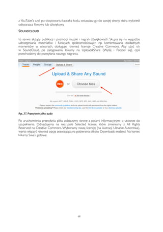 z YouTube'a czyli po skopiowaniu kawałka kodu, wstawiasz go do swojej strony, która wyświetli 
odtwarzacz filmowy lub dźwiękowy. 
SOUNDCLOUD 
to serwis służący publikacji i promocji muzyki i nagrań dźwiękowych. Skupia się na wygodzie 
udostępniania materiałów i funkcjach społecznościowych np. komentowania dokładnych 
momentów w utworach, obsługuje również licencje Creative Commons. Aby użyć ich 
w SoundCloud, po zalogowaniu klikamy na Upload&Share (Wyślij i Podziel się), czyli 
przechodzimy do przesyłania naszego nagrania. 
Rys. 37. Przesyłanie pliku audio 
Po uruchomieniu przesyłania pliku zobaczymy stronę z polami informacyjnymi o utworze do 
uzupełnienia. Odnajdujemy na niej pole Selected license, które zmieniamy z All Rights 
Reserved na Creative Commons. Wybieramy naszą licencję (na ilustracji Uznanie Autorstwa), 
warto włączyć również opcję zezwalającą na pobierania plików Downloads enabled. Na koniec 
klikamy Save i gotowe. 
68 
 