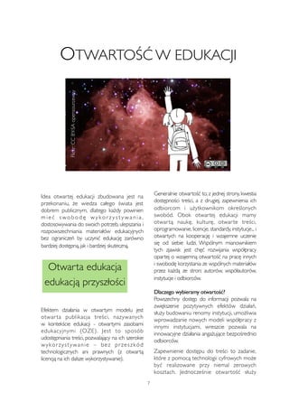 OTWARTOŚĆ W EDUKACJI 
Flickr: CC BY-SA opensourceway 
Idea otwartej edukacji zbudowana jest na 
przekonaniu, że wiedza całego świata jest 
dobrem publicznym, dlatego każdy powinien 
mi e ć swo b o d ę wy k o r z y s t ywa n i a , 
dostosowywania do swoich potrzeb, ulepszania i 
rozpowszechniania materiałów edukacyjnych 
bez ograniczeń by uczynić edukację zarówno 
bardziej dostępną, jak i bardziej skuteczną. 
Efektem działania w otwartym modelu jest 
otwar ta publikacja treści, nazywanych 
w kontekście edukacji - otwartymi zasobami 
edukacyjnymi (OZE). Jest to sposób 
udostępniania treści, pozwalający na ich szerokie 
wy kor z y s t ywanie – bez pr zes z kód 
technologicznych ani prawnych (z otwartą 
licencją na ich dalsze wykorzystywanie). 
Generalnie otwartość to, z jednej strony, kwestia 
dostępności treści, a z drugiej, zapewnienia ich 
odbiorcom i użytkownikom określonych 
swobód. Obok otwartej edukacji mamy 
otwar tą naukę, kulturę, otwar te treści, 
oprogramowanie, licencje, standardy, instytucje... i 
otwartych na kooperację i wzajemne uczenie 
się od siebie ludzi. Wspólnym mianownikiem 
tych zjawisk jest chęć rozwijania współpracy 
opartej o wzajemną otwartość na pracę innych 
i swobodę korzystania ze wspólnych materiałów 
przez każdą ze stron: autorów, współautorów, 
instytucje i odbiorców. 
Dlaczego wybieramy otwartość? 
Powszechny dostęp do informacji pozwala na 
zwiększenie pozytywnych efektów działań, 
służy budowaniu renomy instytucji, umożliwia 
wprowadzanie nowych modeli współpracy z 
innymi instytucjami, wreszcie pozwala na 
innowacyjne działania angażujące bezpośrednio 
odbiorców. 
Zapewnienie dostępu do treści to zadanie, 
które z pomocą technologii cyfrowych może 
być realizowane przy niemal zerowych 
kosztach. Jednocześnie otwar tość służy 
7 
Otwarta edukacja 
edukacją przyszłości 
 