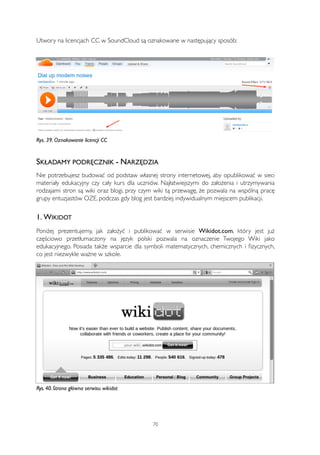 Utwory na licencjach CC w SoundCloud są oznakowane w następujący sposób: 
Rys. 39. Oznakowanie licencji CC 
SKŁADAMY PODRĘCZNIK - NARZĘDZIA 
Nie potrzebujesz budować od podstaw własnej strony internetowej, aby opublikować w sieci 
materiały edukacyjny czy cały kurs dla uczniów. Najłatwiejszymi do założenia i utrzymywania 
rodzajami stron są wiki oraz blogi, przy czym wiki tą przewagę, że pozwala na wspólną pracę 
grupy entuzjastów OZE, podczas gdy blog jest bardziej indywidualnym miejscem publikacji. 
1. WIKIDOT 
Poniżej prezentujemy, jak założyć i publikować w serwisie Wikidot.com, który jest już 
częściowo przetłumaczony na język polski pozwala na oznaczenie Twojego Wiki jako 
edukacyjnego. Posiada także wsparcie dla symboli matematycznych, chemicznych i fizycznych, 
co jest niezwykle ważne w szkole. 
Rys. 40. Strona główna serwisu wikidot 
70 
 