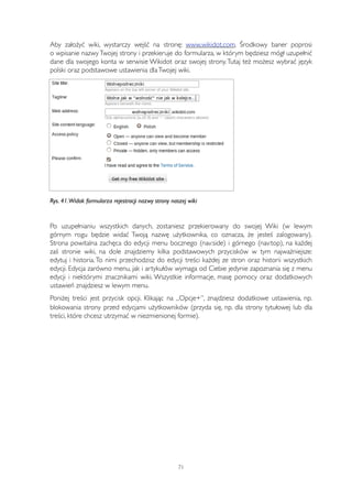Aby założyć wiki, wystarczy wejść na stronę: www.wikidot.com. Środkowy baner poprosi 
o wpisanie nazwy Twojej strony i przekieruje do formularza, w którym będziesz mógł uzupełnić 
dane dla swojego konta w serwisie Wikidot oraz swojej strony. Tutaj też możesz wybrać język 
polski oraz podstawowe ustawienia dla Twojej wiki. 
Rys. 41. Widok formularza rejestracji nazwy strony naszej wiki 
Po uzupełnianiu wszystkich danych, zostaniesz przekierowany do swojej Wiki (w lewym 
górnym rogu będzie widać Twoją nazwę użytkownika, co oznacza, że jesteś zalogowany). 
Strona powitalna zachęca do edycji menu bocznego (nav:side) i górnego (nav:top), na każdej 
zaś stronie wiki, na dole znajdziemy kilka podstawowych przycisków w tym najważniejsze: 
edytuj i historia. To nimi przechodzisz do edycji treści każdej ze stron oraz historii wszystkich 
edycji. Edycja zarówno menu, jak i artykułów wymaga od Ciebie jedynie zapoznania się z menu 
edycji i niektórymi znacznikami wiki. Wszystkie informacje, masę pomocy oraz dodatkowych 
ustawień znajdziesz w lewym menu. 
Poniżej treści jest przycisk opcji. Klikając na „Opcje+”, znajdziesz dodatkowe ustawienia, np. 
blokowania strony przed edycjami użytkowników (przyda się, np. dla strony tytułowej lub dla 
treści, które chcesz utrzymać w niezmienionej formie). 
71 
 
