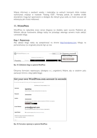 Więcej informacji o zasobach wiedzy i materiałów na wolnych licencjach, które możesz 
wykorzystać, znajduje w rozdziale ”Katalog OZE”. Pamiętaj jednak, że wszelkie źródła 
zewnętrzne mogą być ograniczone w dostępie dla różnych grup osób, co może naruszać cel 
edukacyjny, jaki chcesz realizować. 
11. WORDPRESS 
WordPress to najbardziej znany serwis blogowy (w dodatku open source). Podobnie jak 
Wikidot oferuje hostowanie, dlatego każdy, nie posiadając własnego serwera może założyć 
i prowadzić bloga. 
Etap 1. Rejestracja 
Aby założyć bloga należy się zarejestrować na stronie http://wordpress.com, klikając na 
pomarańczowy (w oryginale) przycisk Sign up now. 
Rys. 43. Zakładanie bloga w systemie WordPress 
Otrzymsz formularz rejestracyjny (dostępny w j. angielskim). Ważne, aby w ostatnim polu 
zaznaczyć Gimme a blog (załóż bloga) 
Rys. 44. Formularz rejestracji w systemie WordPress 
73 
 