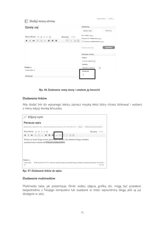 Rys. 46. Dodawanie nowej strony i ustalanie jej hierarchii 
Dodawanie linków 
Aby dodać link do wpisanego tekstu, zaznacz myszką tekst, który chcesz zlinkować i wybierz 
z menu edycji ikonkę łańcuszka. 
Rys. 47. Dodawanie linków do wpisu 
Dodawanie multimediów 
Multimedia takie, jak prezentacje, filmiki wideo, zdjęcia, grafika, etc. mogą być przesłane 
bezpośrednio z Twojego komputera lub osadzane w treści wpisu/strony bloga, jeśli są już 
dostępne w sieci. 
75 
 