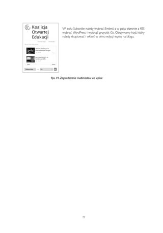 W polu Subscribe należy wybrać Embed, a w polu obecnie z RSS 
wybrać WordPress i wcisnąć przycisk Go. Otrzymamy kod, który 
należy skopiować i wkleić w okno edycji wpisu na blogu. 
Rys. 49. Zagnieżdżanie multimediów we wpisie 
77 
 