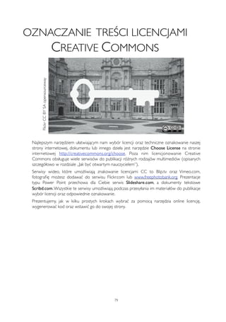 OZNACZANIE TREŚCI LICENCJAMI 
CREATIVE COMMONS 
Najlepszym narzędziem ułatwiającym nam wybór licencji oraz techniczne oznakowanie naszej 
strony internetowej, dokumentu lub innego dzieła jest narzędzie Choose License na stronie 
internetowej http://creativecommons.org/choose. Poza nim licencjonowanie Creative 
Commons obsługuje wiele serwisów do publikacji różnych rodzajów multimediów (opisanych 
szczegółowo w rozdziale „Jak być otwartym nauczycielem”). 
Serwisy wideo, które umożliwiają znakowanie licencjami CC to Blip.tv oraz Vimeo.com, 
fotografię możesz dodawać do serwisu Flickr.com lub www.freephotobank.org. Prezentacje 
typu Power Point przechowa dla Ciebie serwis Slideshare.com, a dokumenty tekstowe 
Scribd.com. Wszystkie te serwisy umożliwiają podczas przesyłania im materiałów do publikacje 
wybór licencji oraz odpowiednie oznakowanie. 
Prezentujemy, jak w kilku prostych krokach wybrać za pomocą narzędzia online licencję, 
wygenerować kod oraz wstawić go do swojej strony. 
79 
Flickr CC BY SA opensourceway 
 