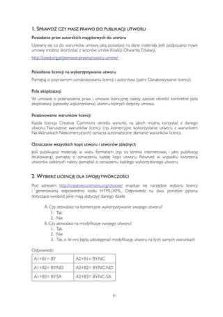 1. SPRAWDŹ CZY MASZ PRAWO DO PUBLIKACJI UTWORU 
Posiadanie praw autorskich majątkowych do utworu 
Upewnij się co do warunków umowy, jaką posiadasz na dane materiały. Jeśli podpisujesz nowe 
umowy możesz skorzystać z wzorów umów Koalicji Otwartej Edukacji. 
http://koed.org.pl/pomoce-prawne/wzory-umow/ 
Posiadanie licencji na wykorzystywanie utworu 
Pamiętaj o poprawnym oznakowywaniu licencji i autorstwa (patrz Oznakowywanie licencji). 
Pola eksploatacji 
W umowie o przeniesienie praw i umowie licencyjnej należy zawsze określić konkretne pola 
eksploatacji (sposoby wykorzystania) utworu, których dotyczy umowa. 
Poszanowanie warunków licencji 
Każda licencja Creative Commons określa warunki, na jakich można korzystać z danego 
utworu. Naruszenie warunków licencji (np. komercyjne wykorzystanie utworu z warunkiem 
Na Warunkach Niekomercyjnych) oznacza automatyczne złamanie warunków licencji. 
Oznaczanie wszystkich kopii utworu i utworów zależnych 
Jeśli publikujesz materiały w wielu formatach (np. na stronie internetowej i jako publikację 
drukowaną), pamiętaj o oznaczeniu każdej kopii utworu. Również w wypadku tworzenia 
utworów zależnych należy pamiętać o oznaczeniu każdego wykorzystanego utworu. 
2. WYBIERZ LICENCJĘ DLA SWOJEJ TWÓRCZOŚCI 
Pod adresem http://creativecommons.org/choose/ znajduje się narzędzie wyboru licencji 
i generowania odpowiednio kodu HTML/XML. Odpowiedz na dwa poniższe pytania 
dotyczące swobód, jakie mają dotyczyć danego dzieła: 
A. Czy zezwalasz na komercyjne wykorzystywanie swojego utworu? 
1. Tak 
2. Nie 
B. Czy zezwalasz na modyfikacje swojego utworu? 
1. Tak 
2. Nie 
3. Tak, o ile inni będą udostępniać modyfikację utworu na tych samych warunkach 
Odpowiedzi 
A1+B1= BY A2+B1= BY-NC 
A1+B2= BY-ND A2+B2= BY-NC-ND 
A1+B3= BY-SA A2+B3= BY-NC-SA 
81 
 