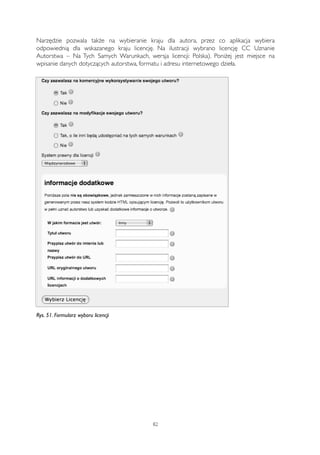 Narzędzie pozwala także na wybieranie kraju dla autora, przez co aplikacja wybiera 
odpowiednią dla wskazanego kraju licencję. Na ilustracji wybrano licencję CC Uznanie 
Autorstwa – Na Tych Samych Warunkach, wersja licencji: Polska). Poniżej jest miejsce na 
wpisanie danych dotyczących autorstwa, formatu i adresu internetowego dzieła. 
Rys. 51. Formularz wyboru licencji 
82 
 