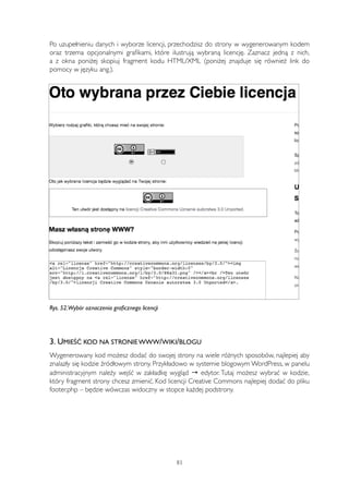 Po uzupełnieniu danych i wyborze licencji, przechodzisz do strony w wygenerowanym kodem 
oraz trzema opcjonalnymi grafikami, które ilustrują wybraną licencję. Zaznacz jedną z nich, 
a z okna poniżej skopiuj fragment kodu HTML/XML (poniżej znajduje się również link do 
pomocy w języku ang.). 
Rys. 52.Wybór oznaczenia graficznego licencji 
3. UMIEŚĆ KOD NA STRONIE WWW/WIKI/BLOGU 
Wygenerowany kod możesz dodać do swojej strony na wiele różnych sposobów, najlepiej aby 
znalazły się kodzie źródłowym strony. Przykładowo w systemie blogowym WordPress, w panelu 
administracyjnym należy wejść w zakładkę wygląd → edytor. Tutaj możesz wybrać w kodzie, 
który fragment strony chcesz zmienić. Kod licencji Creative Commons najlepiej dodać do pliku 
footer.php – będzie wówczas widoczny w stopce każdej podstrony. 
83 
 