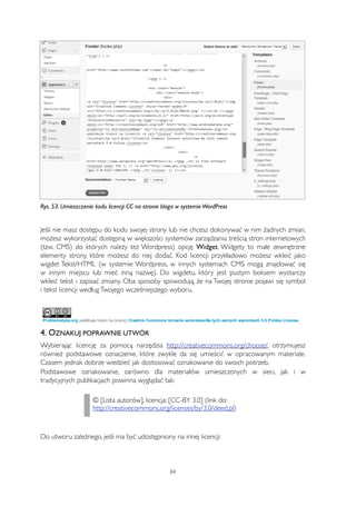 Rys. 53. Umieszczenie kodu licencji CC na stronie bloga w systemie WordPress 
Jeśli nie masz dostępu do kodu swojej strony lub nie chcesz dokonywać w nim żadnych zmian, 
możesz wykorzystać dostępną w większości systemów zarządzania treścią stron internetowych 
(tzw. CMS) do których należy też Wordpress) opcję Widget. Widgety to małe zewnętrzne 
elementy strony, które możesz do niej dodać. Kod licencji przykładowo możesz wkleić jako 
wigdet Tekst/HTML (w systemie Wordpress, w innych systemach CMS mogą znajdować się 
w innym miejscu lub mieć inną nazwę). Do wigdetu, który jest pustym boksem wystarczy 
wkleić tekst i zapisać zmiany. Oba sposoby spowodują, że na Twojej stronie pojawi się symbol 
i tekst licencji według Twojego wcześniejszego wyboru. 
4. OZNAKUJ POPRAWNIE UTWÓR 
Wybierając licencję za pomocą narzędzia http://creativecommons.org/choose/, otrzymujesz 
również podstawowe oznaczenie, które zwykle da się umieścić w opracowanym materiale. 
Czasem jednak dobrze wiedzieć jak dostosować oznakowanie do swoich potrzeb. 
Podstawowe oznakowanie, zarówno dla materiałów umieszczonych w sieci, jak i w 
tradycyjnych publikacjach powinna wyglądać tak: 
© [Lista autorów], licencja: [CC-BY 3.0] (link do: 
http://creativecommons.org/licenses/by/3.0/deed.pl) 
Do utworu zależnego, jeśli ma być udostępniony na innej licencji: 
84 
 