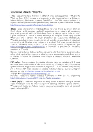 OZNACZENIE RÓŻNYCH FORMATÓW 
Tekst – każdy plik tekstowy stworzony w edytorach tekstu obsługujących kod HTML (np. MS 
Word czy Open Office) pozwala na umieszczenie w pliku oznaczenia licencji z działającym 
linkiem do licencji. Dodatkowo programy OpenOffice i LibreOffice możemy wzbogacić o 
wtyczkę umożliwiająca dodawanie/czytanie informacji licencyjnej w plikach tekstowych. Więcej: 
http://extensions.services.openoffice.org/en/project/ccooo 
Zdjęcia – poza oznakowaniem w miejscu publikacji (na Twojej stronie czy serwisie takim, jak 
Flickr) zdjęcia i grafiki posiadają możliwość uzupełnienia ich o metadane. W popularnych 
programach graficznych takich, jak PhotoShop, Gimp czy Inkscape można dodać do zdjęć 
i grafik informacje o autorze i licencji. Informacje te dostępne potem będą poprzez 
Właściwości pliku i czytelne dla innych programów czy wyszukiwarek internetowych. 
Większość przeglądarek zdjęć i grafik oferuje już narzędzia do przeglądania i modyfikacji 
metadanych grafik. Metadane zdjęć zapisywane są w plikach EXIF towarzyszących każdemu 
z d j ę c i u , mo ż emy mo d y fi kowa ć j e z a p omo c ą t a k i c h p r o g r amów, j a k 
http://www.sno.phy.queensu.ca/~phil/exiftool/, a informacje o prawidłowym oznaczaniu 
znajdziemy w Wikipedii. 
Do zdjęć można również dodawać graficzne oznaczenia autorstwa i licencji tzw. znaki wodne, 
należy jednak pamiętać, że mogą one utrudniać ponowne wykorzystanie zdjęcia. Znaki wodne 
są również odradzane dla materiałów umieszczanych w zasobach Wikipedii i Wikimedia 
Commons. 
PDF, grafika - Oprogramowanie firmy Adobe obsługuje platformę metadanych XMP, która 
umożliwia proste umieszczanie w plikach metadanych np. dotyczących licencji. Użytkownicy 
systemu Windows mogą również skorzystać z programu CC PDF Converter, który dowolny 
plik w formacie PDF może dodatkowo oznaczyć metadanym licencji i autorstwa. Program 
dostępny jest tutaj: http://www.cogniview.com/cc-pdf-converter.php. 
Więcej o XMP http://wiki.creativecommons.org/XMP 
Instrukcja stosowania licencji Creative Commons w XMP (w jęz. angielskim) 
http://wiki.creativecommons.org/XMP_help_for_Adobe_applications 
Dźwięk (mp3) – większość programów do edycji plików muzycznych obsługuje również 
edycję metadanych, które dla plików dźwiękowych obejmują autorstwo i prawa autorskie. 
W programach takich, jak Audacity możemy edytować poszczególne dane lub stosować 
szablon w formacie XML. 
86 
 