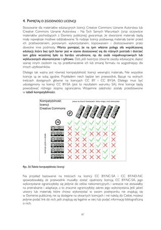 4. PAMIĘTAJ O ZGODNOŚCI LICENCJI 
Stosowanie dla materiałów edukacyjnych licencji Creative Commons Uznanie Autorstwa lub 
Creative Commons Uznanie Autorstwa - Na Tych Samych Warunkach (oraz oczywiście 
materiałów pochodzących z Domeny publicznej) gwarantuje, że stworzone materiały będą 
miały największe możliwe oddziaływanie. Te rodzaje licencji pozbawiają materiały barier przed 
ich przetworzeniem, ponownym wykorzystaniem, kopiowaniem i dostosowaniem przez 
dowolne inne podmioty. Warto pamiętać, że na tym właśnie polega siła współczesnej 
edukacji, która bez tych barier jest w stanie dostosować się do różnych potrzeb i dotrzeć 
tam gdzie wcześniej było to bardzo utrudnione, np. do osób niepełnosprawnych lub 
wykluczonych ekonomicznie i cyfrowo. Dziś, jeśli tworzysz otwarte zasoby edukacyjne, dajesz 
szansę innym osobom na, np. przetłumaczenie ich lub zmianę formatu na wygodniejszy dla 
innych użytkowników. 
Dlatego tak ważna jest również kompatybilność licencji wewnątrz materiału. Nie wszystkie 
licencje są ze sobą zgodne. Przykładem niech będzie ten przewodnik. Bazuje na wolnych 
treściach dostępnych głównie na licencjach CC BY i CC BY-SA. Dlatego musi być 
udostępniony na licencji CC BY-SA (jest to rezultatem warunku SA). Inne licencje będą 
powodować różnego stopnia ograniczenia. Wzajemne zależności zostały przedstawione 
w tabeli kompatybilności. 
Rys. 56. Tabela kompatybilności licencji 
Na przykład bazowanie na treściach na licencji CC BY-NC-SA i CC BY-ND-NC 
spowodowałaby, że przewodnik musiałby zostać opatrzony licencją CC BY-NC-SA, jego 
wykorzystanie ograniczyłoby się jedynie do celów niekomercyjnych, i wreszcie nie zezwalałby 
na przerabianie i adaptacje, a to znacznie ograniczyłoby zakres jego wykorzystania. Jeśli jakieś 
utwory lub materiały, które chcesz wykorzystać w swoim podręczniku nie znajdują się 
w Domenie publicznej, nie są dostępne na otwartych licencjach i nie należą do Ciebie, możesz 
jedynie podać link do nich, jeśli znajdują się legalnie w sieci lub podać informację bibliograficzną 
o nich. 
87 
 