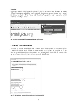 Działanie 
Jeśli strona zawiera treści na licencji Creative Commons, w pasku adresu wyświetli się ikonka 
CC, po kliknięciu na nią będziesz mieć możliwość skopiowania oznaczenia autorstwa i licencji 
jaki tekstu lub kodu HTML. Możesz też kliknąć na Więcej informacji i przeczytać całość 
informacji zawartej w licencji. 
Rys. 58. Pasek adresu strony z zainstalowaną aplikacją OpenAttribute 
Creative Commons Validator 
Validator to kolejne eksperymentalne narzędzie, które może pomóc w codziennej pracy 
z licencjami. Jeśli nie jesteś pewny czy Twoja strona lub dokument w formacie HTML są 
poprawnie oznakowane i czy umieszczona w nich licencja będzie zrozumiała dla maszyn (czyli 
np. wyszukiwarek internetowych), validator sprawdzi to za Ciebie. 
Rys. 59. Sprawdzanie poprawności oznaczenia utworu licencją CC 
89 
 