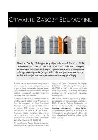 OTWARTE ZASOBY EDUKACYJNE 
Otwarte Zasoby Edukacyjne (ang. Open Educational Resources, OER) 
definiowane są jako te materiały, które są publicznie dostępne 
w internecie (bez kontroli dostępu), opublikowane wraz z prawem do 
dalszego wykorzystania (w tym celu zalecane jest stosowanie tzw. 
wolnych licencji) i najczęściej rozwijane w otwarty sposób. [1] 
9 
Flickr CC BY bachmot 
Powszechne już wykorzystanie komputerów i 
internetu jest dla nauczycieli ogromną szansą 
– jeszcze nigdy samodzielne przygotowanie 
bądź znalezienie i dostosowanie do własnych 
potrzeb interesujących i przydatnych pomocy 
naukowych nie było tak łatwe. 
Społeczność akademicka zawsze dzieliła się 
wiedzą. Raport OECD Giving Knowledge for 
Free: the emergence of Open Educational 
Resources wykazał, że ponad 3000 kursów 
z ponad 300 uniwer s y tetów by ł o 
dostępnych na świecie w 2007 roku. 
Rosnąca liczba inicjatyw otwar tego 
udos tępni ani a t reś c i eduk a c y jny c h 
spowodowała powstanie ruchu Otwartych 
Zasobów Edukacyjnych (OZE). [2] 
Termin Otwarte Zasoby Edukacyjne po raz 
pierwszy został użyty podczas Forum on the 
Impact of Open Courseware for Higher 
Education in Developing Countries przy 
UNESCO w 2002 r. Uczestnicy spotkania 
dostrzegli wtedy potrzebę tworzenia 
dostępnych dla wszystkich zasobów 
edukacyjnych. 
Nie istnieje centralna organizacja grupująca, 
zarządzająca czy standaryzująca procedury 
OZE. Otwar te Zasoby Edukacyjne to 
termin określający wiele zróżnicowanych 
inicjatyw edukacyjnych z całego świata, 
zorganizowanych zarówno w tradycyjny, jak 
i innowacyjny sposób, mających różne cele 
i grupy beneficjentów. Istnieje jednak zgoda 
czym OZE są. 
 