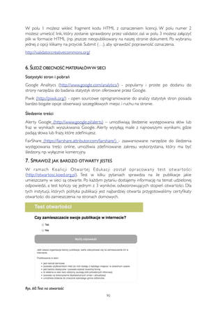 W polu 1 możesz wkleić fragment kodu HTML z oznaczeniem licencji. W polu numer 2 
możesz umieścić link, który zostanie sprawdzony przez validator, zaś w polu 3 możesz załączyć 
plik w formacie HTML (np. jeszcze nieopublikowany na naszej stronie dokument. Po wybraniu 
jednej z opcji klikamy na przycisk Submit (…), aby sprawdzić poprawność oznaczenia. 
http://validator.creativecommons.org/ 
6. ŚLEDŹ OBECNOŚĆ MATERIAŁÓW W SIECI 
Statystyki stron i pobrań 
Google Analitycs (http://www.google.com/analytics/) - popularny i proste po dodaniu do 
strony narzędzia do badania statystyk stron oferowane przez Google. 
Piwik (http://piwik.org/) - open sourcowe oprogramowanie do analizy statystyk stron posiada 
bardzo bogate opcje obserwacji szczegółowych miejsc i ruchu na stronie. 
Śledzenie treści 
Alerty Google (http://www.google.pl/alerts) – umożliwiają śledzenie występowania słów lub 
fraz w wynikach wyszukiwania Google. Alerty wysyłają maile z najnowszymi wynikami, gdzie 
padają słowa lub frazy, które zdefiniujesz. 
FairShare (https://fairshare.attributor.com/fairshare/) - zaawansowane narzędzie do śledzenia 
występowania treści online, umożliwia zdefiniowanie zakresu wykorzystania, który ma być 
śledzony, np. wyłącznie komercyjny. 
7. SPRAWDŹ JAK BARDZO OTWARTY JESTEŚ 
W r amach Koalicji Otwar tej Edukacji został opr acowany test otwar tości 
(http://otwartosc.koed.org.pl). Test w kilku pytaniach sprawdza na ile publikacje jakie 
umieszczamy w sieci są otwarte. Po każdym pytaniu dostajemy informację na temat udzielonej 
odpowiedzi, a test kończy się jednym z 3 wyników, odwzorowujących stopień otwartości. Dla 
tych instytucji, których polityka publikacji jest najbardziej otwarta przygotowaliśmy certyfikaty 
otwartości do zamieszczenia na stronach domowych. 
Rys. 60. Test na otwartość 
90 
 