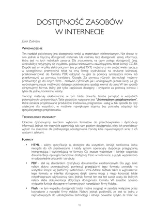 DOSTĘPNOŚĆ ZASOBÓW 
W INTERNECIE 
Jacek Zadrożny 
WPROWADZENIE 
Ten rozdział poświęcony jest dostępności treści w materiałach elektronicznych. Nie chodzi w 
nim jednak o fizyczną dostępność materiału lub nośnika, lecz dostępność samej informacji, 
która jest na tych nośnikach zawarta. Dla zrozumienia, na czym polega dostępność (ang. 
accessibility) przyjrzyjmy się zwykłemu plikowi tekstowemu zawierającemu tekst licencji CC-BY. 
Dopóki jest on w pliku elektronicznym (na przykład TXT) możemy z nim zrobić wiele rzeczy, a 
w szczególności przetworzyć tekst na inną formę: wydrukować na drukarce laserowej, 
przekonwertować do formatu PDF, odczytać na głos za pomocą syntezatora mowy lub 
przetłumaczyć za pomocą translatora Google. Za pomocą różnych technologii możemy 
przetworzyć go do innych form - zarówno cyfrowych, jak i analogowych. Jednak kiedy już go 
wydrukujemy, nasze możliwości dalszego przetwarzania spadają niemal do zera. W ten sposób 
otrzymujemy format, który jest tylko częściowo dostępny - wyłącznie za pomocą wzroku i 
tylko dla jednej, konkretnej osoby. 
Tworząc materiały elektroniczne, w tym także otwarte, trzeba pamiętać o wszystkich 
potencjalnych użytkownikach. Takie podejście nazywane jest "Uniwersalnym projektowaniem", 
które oznacza projektowanie produktów, środowiska, programów i usług w taki sposób, by były 
użyteczne dla wszystkich, w możliwie największym stopniu, bez potrzeby adaptacji lub 
specjalistycznego projektowania. 
TECHNOLOGIE I STANDARDY 
Obecnie dysponujemy szerokim wyborem formatów do przechowywania i dystrybucji 
informacji. Jednak nie wszystkie zapewniają taki sam poziom dostępności, więc ich prawidłowy 
wybór ma znaczenie dla późniejszego udostępniania. Poniżej kilka najważniejszych wraz z ich 
wadami i zaletami. 
FORMATY 
• HTML - zalety: specyfikacje są dostępne dla wszystkich, istnieje niezliczona liczba 
narzędzi do ich przetwarzania i każdy system operacyjny dysponuje przeglądarką 
interpretującą i wyświetlającą te formaty. Co jeszcze ważniejsze - istnieje wspaniała 
dokumentacja opisująca tworzenie dostępnej treści w Internecie, a języki wyposażono 
w odpowiednie znaczniki i atrybuty. 
• PDF - stał się standardem dystrybucji dokumentów elektronicznych. Do jego zalet 
należy dobra przenaszalność, ponieważ przeglądarki tego formatu powstały na 
wszystkie liczące się platformy systemowe. Firma Adobe zadbała także o wyposażenie 
tego formatu w interfejs dostępowy, dzięki czemu mogą z niego korzystać także 
niepełnosprawni użytkownicy sieci. Jednak format ten ma też swoje wady, do których 
należy słaba dokumentacja dotycząca dostępności formatu. W zasadzie opisano 
wyłącznie funkcje dostępne w komercyjnych narzędziach firmy Adobe. 
• Flash - w tym wypadku dostępność treści można osiągnąć w zasadzie wyłącznie przez 
korzystanie z narzędzi firmy Adobe. Należy jednak podkreślić, że jest to jedna z 
najtrudniejszych do udostępnienia technologii i istnieje poważne ryzyko, że treść nie 
91 
 