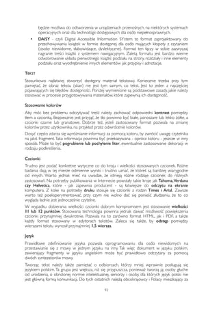 będzie możliwa do odtworzenia w urządzeniach przenośnych, na niektórych systemach 
operacyjnych oraz dla technologii dostępowych dla osób niepełnosprawnych. 
• DAISY - czyli Digital Accessible Information SYstem to format zaprojektowany do 
przechowywania książek w formie dostępnej dla osób mających kłopoty z czytaniem 
(osoby niewidome, słabowidzące, dyslektyczne). Format ten łączy w sobie zazwyczaj 
nagranie treści książki z systemem nawigacyjnym. Zaletą formatu jest bardzo wierne 
odwzorowanie układu pierwotnego książki: podziału na strony, rozdziały i inne elementy 
podziału oraz wyodrębnienie innych elementów jak przypisy i adnotacje. 
TEKST 
Stosunkowo najłatwiej stworzyć dostępny materiał tekstowy. Koniecznie trzeba przy tym 
pamiętać, że obraz tekstu (skan) nie jest tym samym, co tekst. Jest to jeden z najczęściej 
pojawiających się błędów dostępności. Poniżej wymienione są podstawowe zasady, jakie należy 
stosować w procesie przygotowywania materiałów, które zapewnią ich dostępność. 
Stosowanie kolorów 
Aby móc bez problemu odczytywać treść należy zachować odpowiedni kontrast pomiędzy 
tłem a czcionką. Bezpiecznie jest przyjąć, że tło powinno być białe, jasnoszare lub lekko żółte, a 
czcionki czarne lub granatowe. Dobrze też, jeżeli zastosowany format pozwala na zmianę 
kolorów przez użytkownika, na przykład przez odwrócenie kolorów. 
Dosyć często zdarza się wyróżnianie informacji za pomocą koloru, by zwrócić uwagę czytelnika 
na jakiś fragment. Taka informacja powinna być przekazywana - oprócz koloru - jeszcze w inny 
sposób. Może to być pogrubienie lub pochylenie liter, ewentualnie zastosowanie dekoracji w 
rodzaju podkreślenia. 
Czcionki 
Trudno jest podać konkretne wytyczne co do kroju i wielkości stosowanych czcionek. Różne 
badania dają w tej mierze odmienne wyniki i trudno uznać, że któreś są bardziej wiarygodne 
od innych. Warto jednak mieć na uwadze, że istnieją różne rodzaje czcionek do różnych 
zastosowań. Na potrzeby publikowania w Internecie powstały takie kroje jak Tahoma, Verdana 
czy Helvetica, które - jak zapewnia producent - są łatwiejsze do odczytu na ekranie 
komputera. Z kolei na potrzeby druku stosuje się czcionki z rodzin Times i Arial. Zawsze 
warto też poeksperymentować, przy czym nie wolno dać się ponieść złudzeniu, że to co 
wygląda ładnie jest jednocześnie czytelne. 
W wypadku dobierania wielkości czcionki dobrym kompromisem jest stosowanie wielkości 
11 lub 12 punktów. Stosowana technologia powinna jednak dawać możliwość powiększenia 
czcionki przynajmniej dwukrotnie. Pozwala na to zarówno format HTML, jak i PDF, a także 
każdy format stosowany w edytorach tekstów. Zaleca się także, by odstęp pomiędzy 
wierszami tekstu wynosił przynajmniej 1,5 wiersza. 
Język 
Prawidłowe zdefiniowanie języka pozwala oprogramowaniu dla osób niewidomych na 
przestawianie się z mowy w jednym języku na inny. Tak więc dokument w języku polskim, 
zawierający fragmenty w języku angielskim może być prawidłowo odczytany za pomocą 
dwóch syntezatorów mowy. 
Tworząc tekst należy także pamiętać o odbiorcach, którzy mniej wprawnie posługują się 
językiem polskim. Ta grupa jest większa, niż się przypuszcza, ponieważ tworzą ją: osoby głuche 
od urodzenia, o obniżonej normie intelektualnej, seniorzy i osoby, dla których język polski nie 
jest główną formą komunikacji. Do tych ostatnich należą obcokrajowcy i Polacy mieszkający za 
92 
 