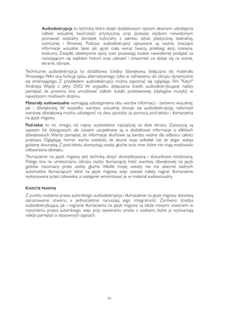 Audiodeskrypcja to technika, która dzięki dodatkowym opisom słownym udostępnia 
odbiór wizualnej twórczości artystycznej oraz pozwala osobom niewidomym 
poznawać widzialny dorobek kulturalny z zakresu sztuki plastycznej, teatralnej, 
scenicznej i filmowej. Podczas audiodeskrypcji opisywane są ważne, znaczące 
informacje wizualne takie jak: język ciała, wyraz twarzy, przebieg akcji, sceneria, 
kostiumy. Zwięzłe, obiektywne opisy scen pozwalają osobie niewidomej podążać za 
rozwijającym się wątkiem historii oraz usłyszeć i zrozumieć co dzieje się na scenie, 
ekranie, obrazie. 
Technicznie audiodeskrypcja to dodatkowa ścieżka dźwiękowa, dołączana do materiału 
filmowego. Pełni ona funkcję opisu alternatywnego, tylko w odniesieniu do obrazu dynamicznie 
się zmieniającego. Z przykładem audiodeskrypcji można zapoznać się oglądając film "Katyń" 
Andrzeja Wajdy z płyty DVD. W wypadku dołączania ścieżki audiodeskrybującej należy 
pamiętać, że powinna ona umożliwiać odbiór ścieżki podstawowej (dialogów, muzyki) w 
najwyższym możliwym stopniu. 
Materiały audiowizualne wymagają udostępnienia obu warstw informacji - zarówno wizualnej, 
jak i dźwiękowej. W wypadku warstwy wizualnej stosuje się audiodeskrypcję, natomiast 
warstwę dźwiękową można udostępnić na dwa sposoby: za pomocą pod-tekstu i tłumaczenia 
na język migowy. 
Pod-tekst to nic innego, niż napisy wyświetlane najczęściej na dole ekranu. Zazwyczaj są 
zapisem list dialogowych, ale czasem uzupełniane są o dodatkowe informacje o efektach 
dźwiękowych. Warto pamiętać, że informacje słuchowe są bardzo ważne dla odbioru całości 
przekazu. Oglądając horror warto wiedzieć, że akurat wyje wilkołak lub że zegar wybija 
godzinę dwunastą. Z pod-tekstu skorzystają osoby głuche oraz inne, które nie mają możliwości 
odtwarzania dźwięku. 
Tłumaczenie na język migowy jest techniką dosyć skomplikowaną i stosunkowo kosztowną. 
Polega ona na umieszczaniu obrazu osoby tłumaczącej treść warstwy dźwiękowej na język 
gestów rozumiany przez osoby głuche. Wedle mojej wiedzy nie ma obecnie żadnych 
automatów tłumaczących tekst na język migowy, więc zawsze należy nagrać tłumaczenie 
wykonywane przez człowieka, a następnie wmontować je w materiał audiowizualny. 
KWESTIE PRAWNE 
Z punktu widzenia prawa autorskiego audiodeskrypcja i tłumaczenie na język migowy stanowią 
opracowanie utworu, a jednocześnie naruszają jego integralność. Zarówno ścieżka 
audiodeskrybująca, jak i nagranie tłumaczenia na język migowy są także nowymi utworami w 
rozumieniu prawa autorskiego, więc przy zawieraniu umów z osobami, które je wytwarzają 
należy pamiętać o stosownych zapisach. 
94 
 
