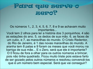 Para que serve o
           zero?

    Os números 1,, 2, 3, 4, 5, 6, 7, 8 e 9 se achavam muito
                         importantes...
 Você tem 2 olhos para ler a história dos 3 porquinhos. 4 são
 as estações do ano. 5, os dedos de sua mão. 6, as faces de
 um cubo, e 7, as maravilhas do mundo. O Cristo Redentor,
  do Rio de Janeiro, é 1 das novas maravilhas do mundo. A
 aranha tem 8 patas e 9 foram os meses que você morou na
 barriga de sua mãe... E o Zero, será que ele é importante?
  O 0 ficou de fora a olhar para os outros números a brincar,
 pois não tinha quadrado. Ficou muito triste pois estava farto
de ser gozado pelos outros números e resolveu convencê-los
  que é um número bem especial. Será que vai conseguir?
 