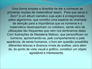 Uma forma simples e divertida de dar a conhecer as
primeiras noções de matemática! assim, Para que serve o
  Zero? é um álbum narrativo cuja ação é protagonizada
 pelos algarismos, que constitui uma espécie de chamada
      de atenção para a importância que os números e a
  matemática desempenham no cotidiano, sendo alvo de
 utilizações tão frequentes que nem nos lembramos deles.
Com ilustrações de Madalena Matoso, que personificam os
  números, aproximando-os, pelo comportamento e pela
aparência, de seres humanos, o livro em questão possibilita
 diferentes leituras e diversos níveis de análise, para além
 de, do ponto de vista visual e gráfico, constituir um objeto
                  agradável e interessante.
 