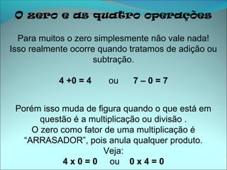 O zero e as quatro operações

  Para muitos o zero simplesmente não vale nada!
Isso realmente ocorre quando tratamos de adição ou
                     subtração.

           4 +0 = 4    ou    7–0=7


 Porém isso muda de figura quando o que está em
       questão é a multiplicação ou divisão .
     O zero como fator de uma multiplicação é
   “ARRASADOR”, pois anula qualquer produto.
                      Veja:
             4 x 0 = 0 ou 0 x 4 = 0
 