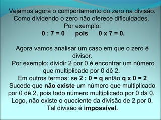 Vejamos agora o comportamento do zero na divisão.
 Como dividendo o zero não oferece dificuldades.
                  Por exemplo:
          0:7=0       pois   0 x 7 = 0.

  Agora vamos analisar um caso em que o zero é
                        divisor.
 Por exemplo: dividir 2 por 0 é encontrar um número
             que multiplicado por 0 dê 2.
   Em outros termos: se 2 : 0 = q então q x 0 = 2
Sucede que não existe um número que multiplicado
por 0 dê 2, pois todo número multiplicado por 0 dá 0.
 Logo, não existe o quociente da divisão de 2 por 0.
              Tal divisão é impossível.
 