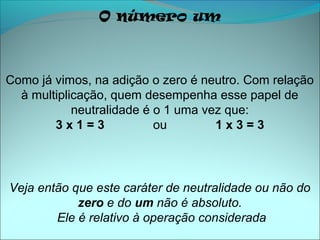 O número um



Como já vimos, na adição o zero é neutro. Com relação
  à multiplicação, quem desempenha esse papel de
            neutralidade é o 1 uma vez que:
        3x1=3              ou        1x3=3




Veja então que este caráter de neutralidade ou não do
            zero e do um não é absoluto.
        Ele é relativo à operação considerada
 
