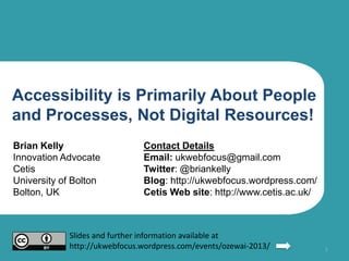 Accessibility is Primarily About People
and Processes, Not Digital Resources!
Brian Kelly

Contact Details

Innovation Advocate
Cetis
University of Bolton
Bolton, UK

Email: ukwebfocus@gmail.com
Twitter: @briankelly
Cetis Web site: http://www.cetis.ac.uk/
Blog: http://ukwebfocus.wordpress.com/

Slides and further information available at
http://ukwebfocus.wordpress.com/events/ozewai-2013/

1

 