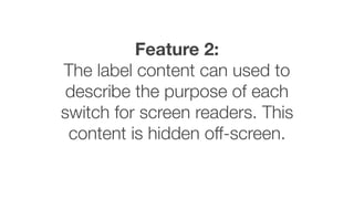 Feature 2:
The label content can used to
describe the purpose of each
switch for screen readers. This
content is hidden off-screen.
 