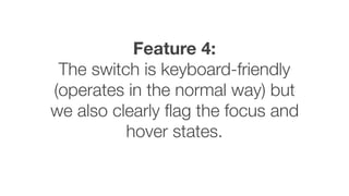 Feature 4:
The switch is keyboard-friendly
(operates in the normal way) but
we also clearly ﬂag the focus and
hover states.
 