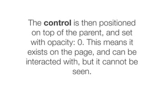 The control is then positioned
on top of the parent, and set
with opacity: 0. This means it
exists on the page, and can be
interacted with, but it cannot be
seen.
 