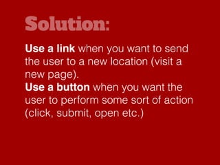 Solution:
Use a link when you want to send
the user to a new location (visit a
new page).
Use a button when you want the
user to perform some sort of action
(click, submit, open etc.)
 