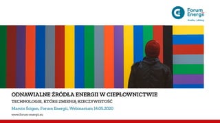 ODNAWIALNE ŹRÓDŁA ENERGII W CIEPŁOWNICTWIE
TECHNOLOGIE, KTÓRE ZMIENIĄ RZECZYWISTOŚĆ
Marcin Ścigan, Forum Energii, Webinarium 14.05.2020
www.forum-energii.eu
 