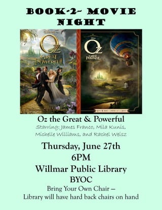 Book-2– Movie
Night
Oz the Great & Powerful
Starring: James Franco, Mila Kunis,
Michelle Williams, and Rachel Weisz
Thursday, June 27th
6PM
Willmar Public Library
BYOC
Bring Your Own Chair —
Library will have hard back chairs on hand
 