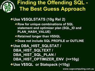 www.sagecomputing.com.auwww.sagecomputing.com.au
Finding the Offending SQLFinding the Offending SQL --
The Best Guess ApproachThe Best Guess Approach
Use V$SQLSTATS (10g Rel 2)
Row for unique combinations of SQL
statement and optimizer plan (SQL_ID and
PLAN_HASH_VALUE)
Retained longer than V$SQL
Does not include SQL PROFILE or OUTLINE
Use DBA_HIST_SQLSTAT /
DBA_HIST_SQLTEXT /
DBA_HIST_SQL_PLAN /
DBA_HIST_OPTIMIZER_ENV (>=10g)
Use V$SQL or Statspack (<10g)
 