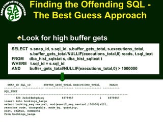 www.sagecomputing.com.auwww.sagecomputing.com.au
Finding the Offending SQLFinding the Offending SQL --
The Best Guess ApproachThe Best Guess Approach
Look for high buffer gets
SELECT s.snap_id, s.sql_id, s.buffer_gets_total, s.executions_total,
s.buffer_gets_total/NULLIF(executions_total,0) reads, t.sql_text
FROM dba_hist_sqlstat s, dba_hist_sqltext t
WHERE t.sql_id = s.sql_id
AND buffer_gets_total/NULLIF(executions_total,0) > 1000000
SNAP_ID SQL_ID BUFFER_GETS_TOTAL EXECUTIONS_TOTAL READS
---------- ------------- ----------------- ---------------- ----------
SQL_TEXT
---------------------------------------------------------------------------
824 3s0z04m9qdusq 4979957 1 4979957
insert into bookings_large
select booking_seq.nextval, mod(event2_seq.nextval,100000)+201,
resource_code, chargeable, made_by, quantity,
cost, status, comments
from bookings_large
 