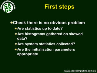 www.sagecomputing.com.auwww.sagecomputing.com.au
First stepsFirst steps
Check there is no obvious problem
Are statistics up to date?
Are histograms gathered on skewed
data?
Are system statistics collected?
Are the initialisation parameters
appropriate
 