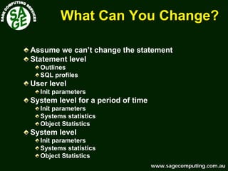 www.sagecomputing.com.auwww.sagecomputing.com.au
What Can You Change?What Can You Change?
Assume we can’t change the statement
Statement level
Outlines
SQL profiles
User level
Init parameters
System level for a period of time
Init parameters
Systems statistics
Object Statistics
System level
Init parameters
Systems statistics
Object Statistics
 